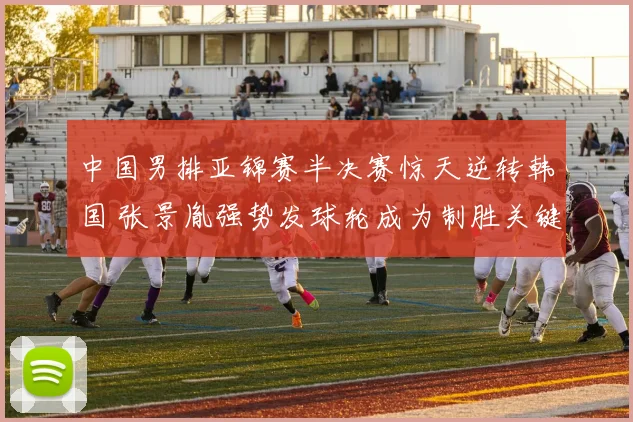中国男排亚锦赛半决赛惊天逆转韩国 张景胤强势发球轮成为制胜关键