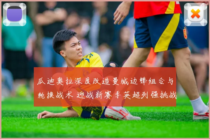 瓜迪奥拉深度改造曼城边锋组合与轮换战术 迎战新赛季英超列强挑战与冠军征途