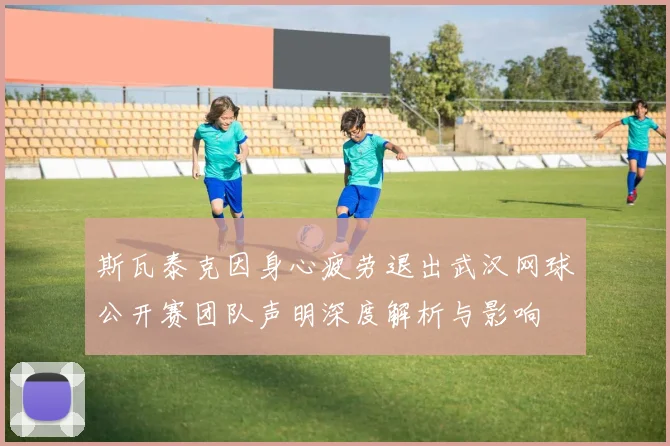 斯瓦泰克因身心疲劳退出武汉网球公开赛团队声明深度解析与影响