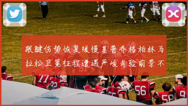 跟腱伤势恢复缓慢基普乔格柏林马拉松卫冕征程遭遇严峻考验前景不明