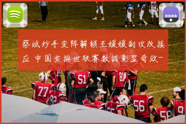 蔡斌妙手变阵解锁王媛媛副攻改接应 中国女排世联赛数据彰显奇效