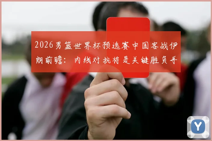 2026男篮世界杯预选赛中国客战伊朗前瞻：内线对抗将是关键胜负手