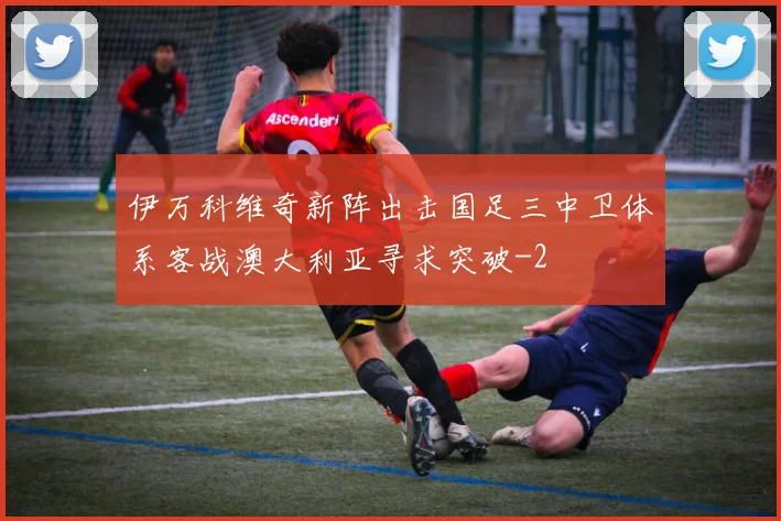伊万科维奇新阵出击国足三中卫体系客战澳大利亚寻求突破