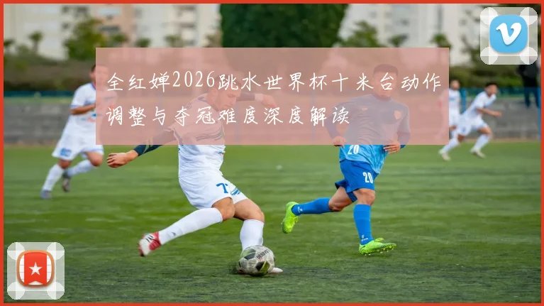 全红婵2026跳水世界杯十米台动作调整与夺冠难度深度解读