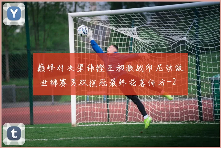巅峰对决梁伟铿王昶激战印尼劲敌 世锦赛男双桂冠最终花落何方