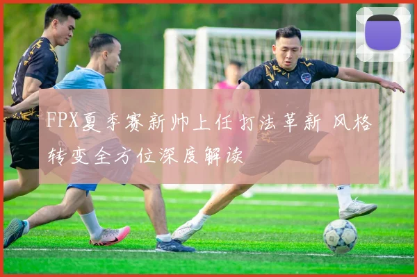 FPX夏季赛新帅上任打法革新 风格转变全方位深度解读