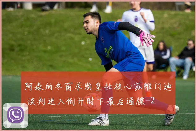 阿森纳冬窗求购皇社核心苏维门迪 谈判进入倒计时下最后通牒