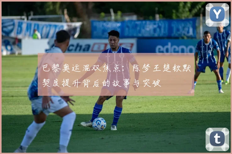 巴黎奥运混双焦点：陈梦王楚钦默契度提升背后的故事与突破