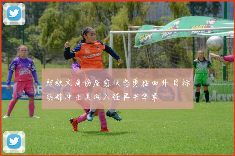 郑钦文肩伤痊愈状态勇猛回升 目标明确冲击美网八强再书华章