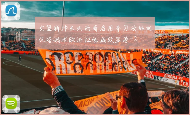 女篮新帅米利西奇启用李月汝韩旭双塔战术欧洲拉练成效显著