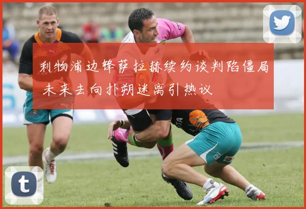 利物浦边锋萨拉赫续约谈判陷僵局 未来去向扑朔迷离引热议