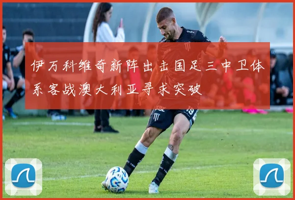 伊万科维奇新阵出击国足三中卫体系客战澳大利亚寻求突破