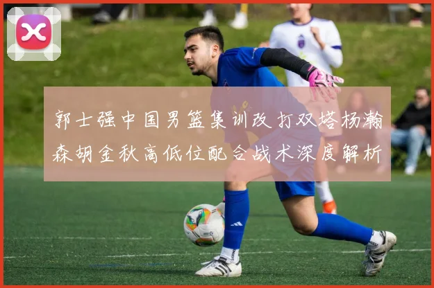 郭士强中国男篮集训改打双塔杨瀚森胡金秋高低位配合战术深度解析