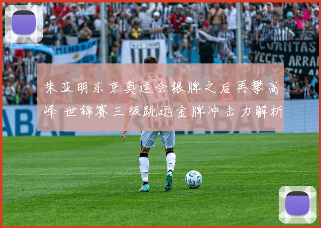 朱亚明东京奥运会银牌之后再攀高峰 世锦赛三级跳远金牌冲击力解析