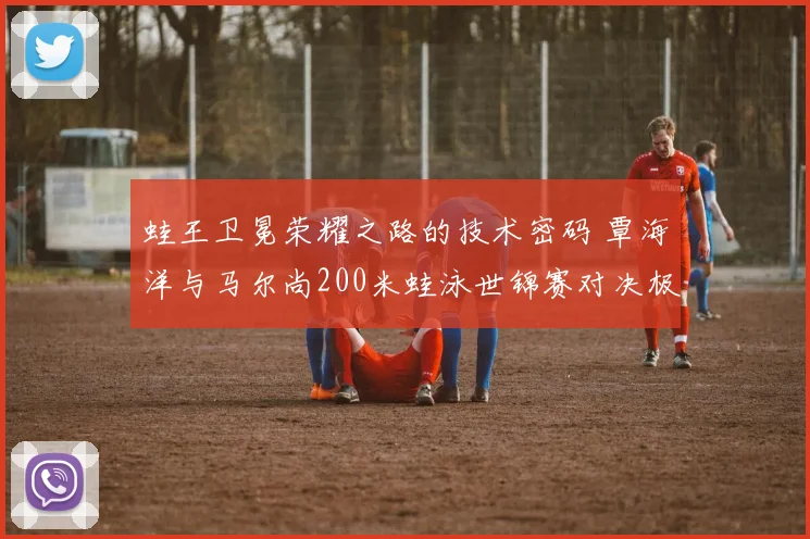 蛙王卫冕荣耀之路的技术密码 覃海洋与马尔尚200米蛙泳世锦赛对决极致对比