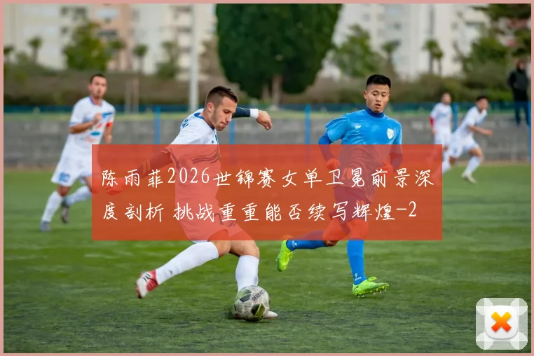 陈雨菲2026世锦赛女单卫冕前景深度剖析 挑战重重能否续写辉煌