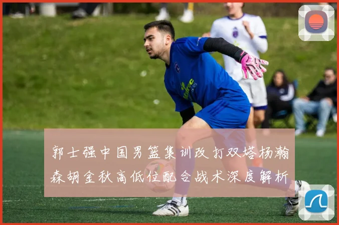 郭士强中国男篮集训改打双塔杨瀚森胡金秋高低位配合战术深度解析