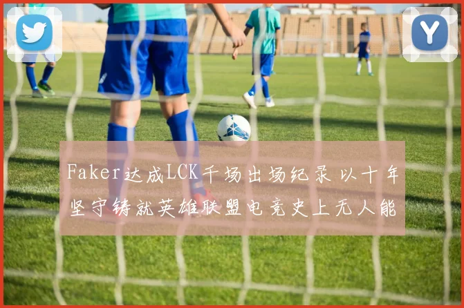 Faker达成LCK千场出场纪录 以十年坚守铸就英雄联盟电竞史上无人能及的传奇地位