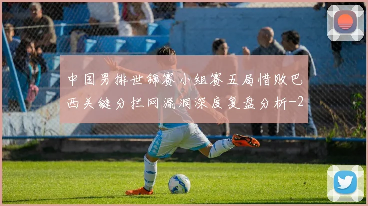 中国男排世锦赛小组赛五局惜败巴西关键分拦网漏洞深度复盘分析