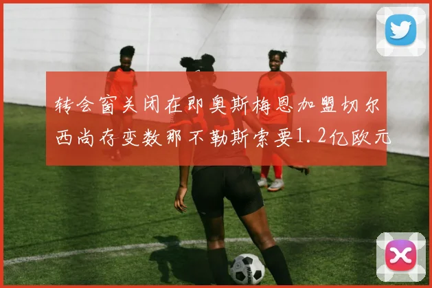 转会窗关闭在即奥斯梅恩加盟切尔西尚存变数那不勒斯索要1.2亿欧元
