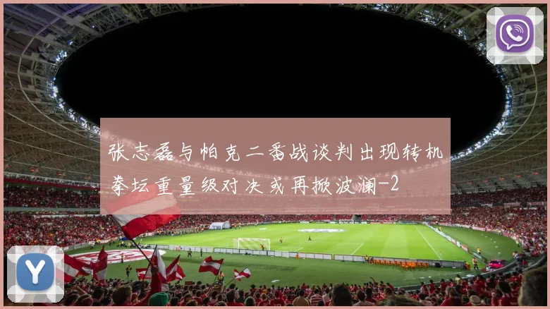 张志磊与帕克二番战谈判出现转机拳坛重量级对决或再掀波澜