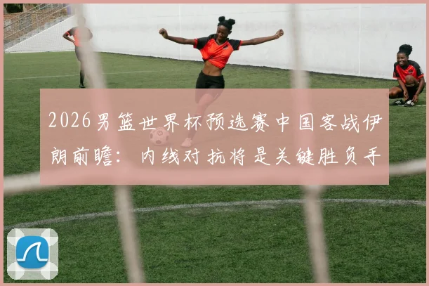 2026男篮世界杯预选赛中国客战伊朗前瞻：内线对抗将是关键胜负手