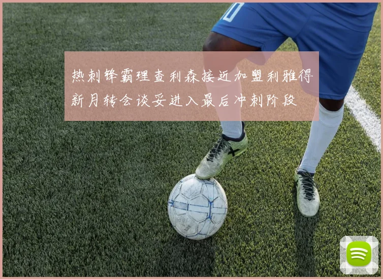 热刺锋霸理查利森接近加盟利雅得新月转会谈妥进入最后冲刺阶段