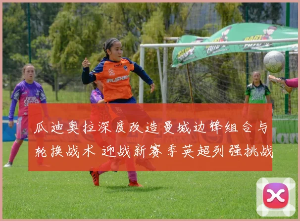 瓜迪奥拉深度改造曼城边锋组合与轮换战术 迎战新赛季英超列强挑战与冠军征途