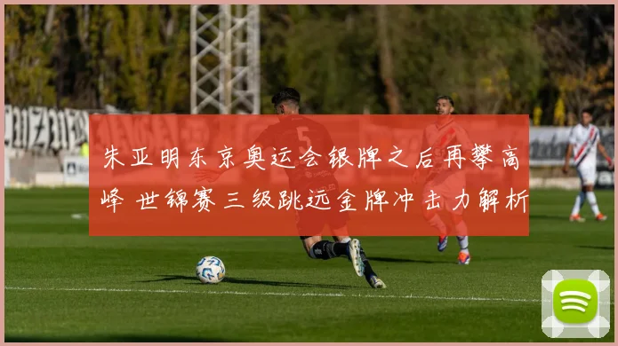 朱亚明东京奥运会银牌之后再攀高峰 世锦赛三级跳远金牌冲击力解析