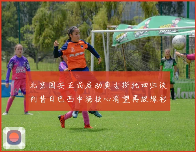 北京国安正式启动奥古斯托回归谈判昔日巴西中场核心有望再披绿衫