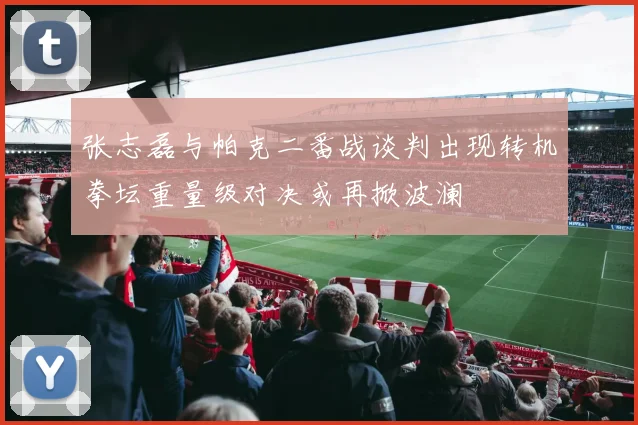 张志磊与帕克二番战谈判出现转机拳坛重量级对决或再掀波澜