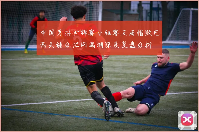 中国男排世锦赛小组赛五局惜败巴西关键分拦网漏洞深度复盘分析