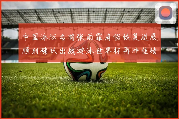 中国泳坛名将张雨霏肩伤恢复进展顺利确认出战游泳世界杯再冲佳绩