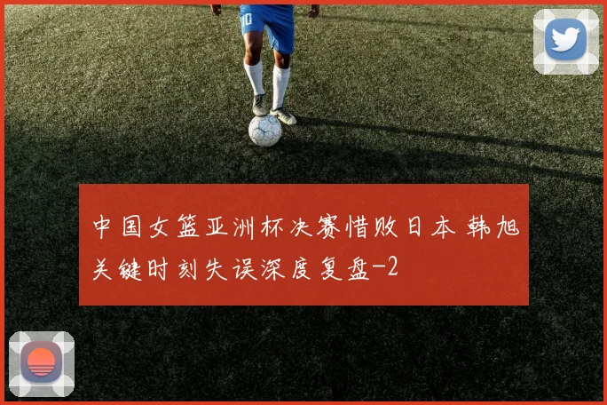 中国女篮亚洲杯决赛惜败日本 韩旭关键时刻失误深度复盘