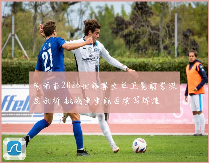 陈雨菲2026世锦赛女单卫冕前景深度剖析 挑战重重能否续写辉煌