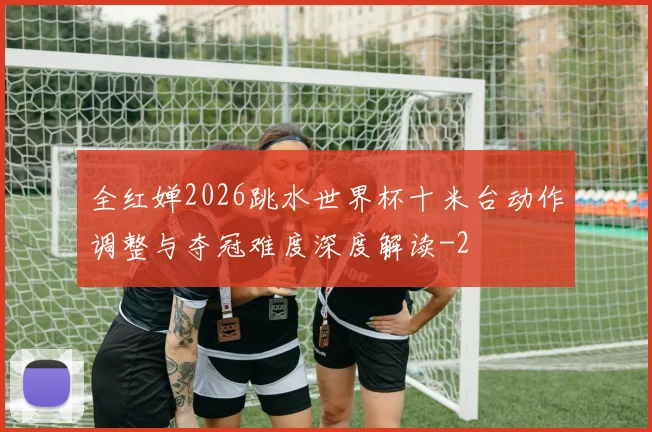 全红婵2026跳水世界杯十米台动作调整与夺冠难度深度解读