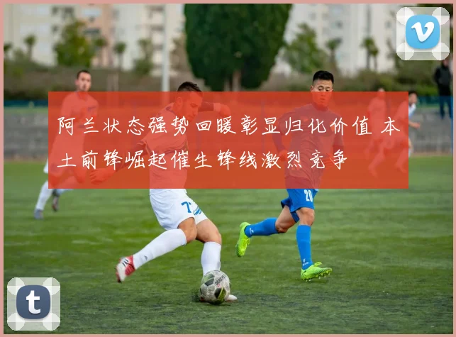 阿兰状态强势回暖彰显归化价值 本土前锋崛起催生锋线激烈竞争