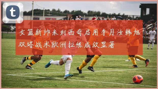 女篮新帅米利西奇启用李月汝韩旭双塔战术欧洲拉练成效显著