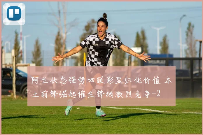 阿兰状态强势回暖彰显归化价值 本土前锋崛起催生锋线激烈竞争