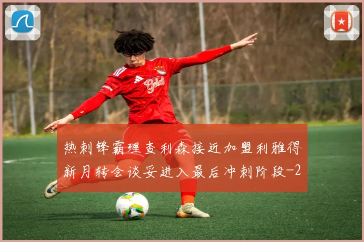 热刺锋霸理查利森接近加盟利雅得新月转会谈妥进入最后冲刺阶段