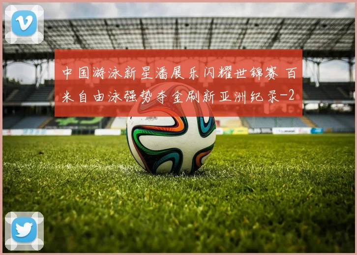 中国游泳新星潘展乐闪耀世锦赛 百米自由泳强势夺金刷新亚洲纪录