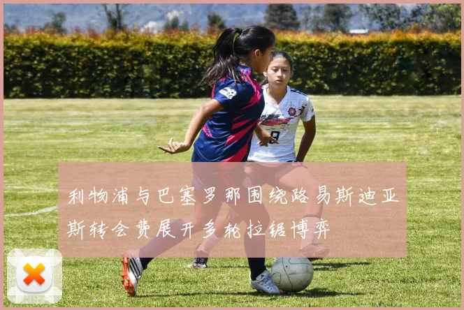 利物浦与巴塞罗那围绕路易斯迪亚斯转会费展开多轮拉锯博弈