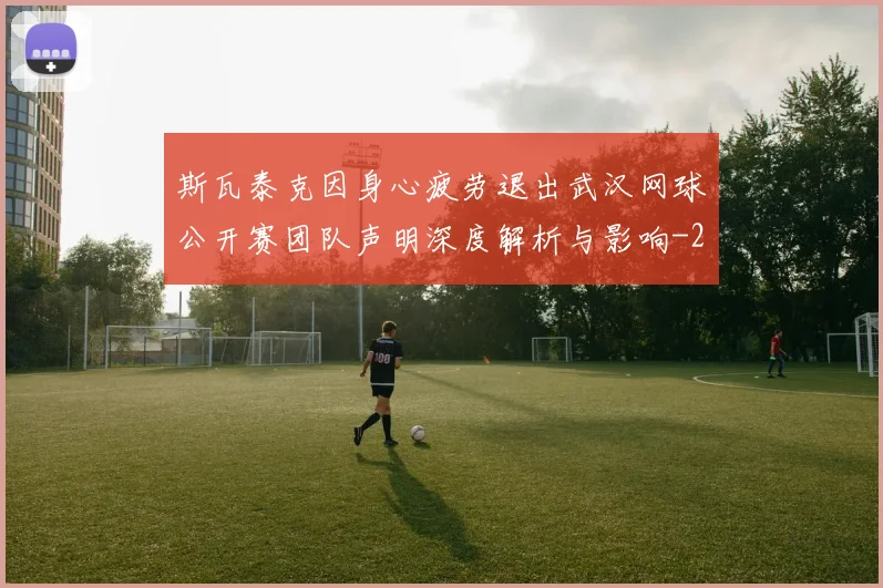 斯瓦泰克因身心疲劳退出武汉网球公开赛团队声明深度解析与影响