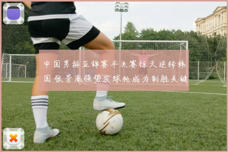 中国男排亚锦赛半决赛惊天逆转韩国 张景胤强势发球轮成为制胜关键