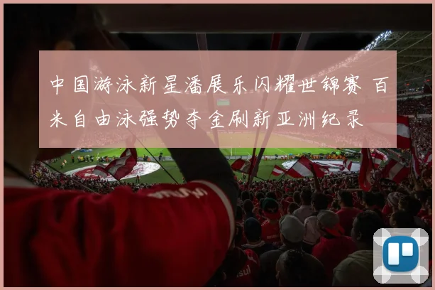 中国游泳新星潘展乐闪耀世锦赛 百米自由泳强势夺金刷新亚洲纪录