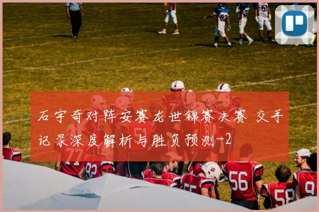石宇奇对阵安赛龙世锦赛决赛 交手记录深度解析与胜负预测