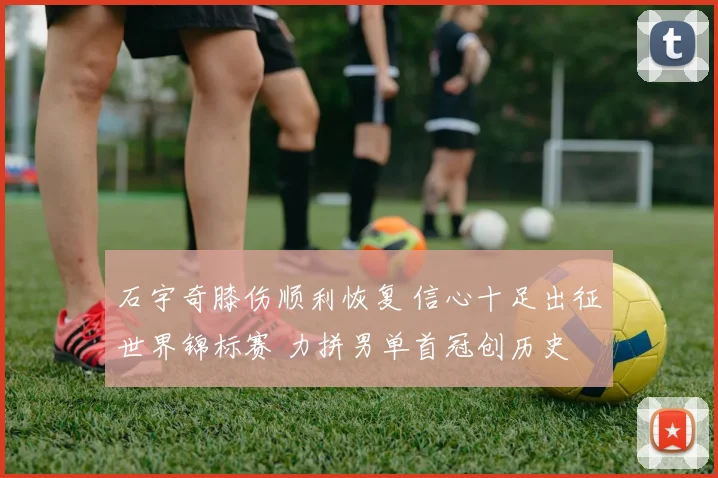 石宇奇膝伤顺利恢复 信心十足出征世界锦标赛 力拼男单首冠创历史 国羽新核心迎崛起契机