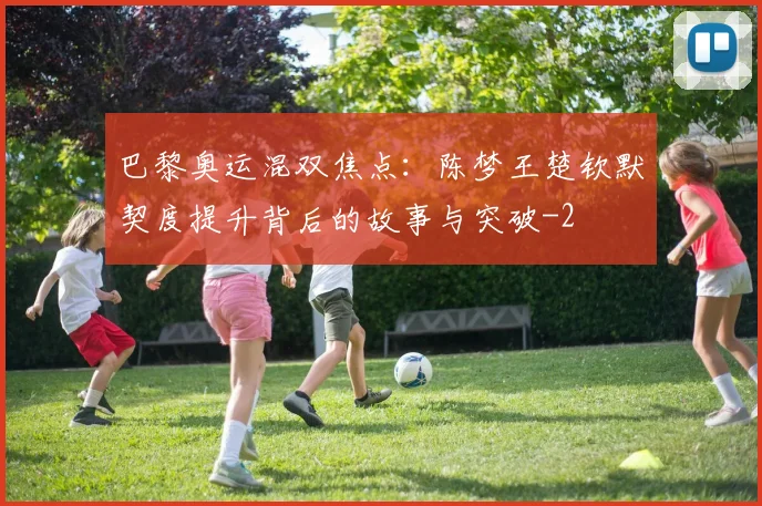 巴黎奥运混双焦点：陈梦王楚钦默契度提升背后的故事与突破
